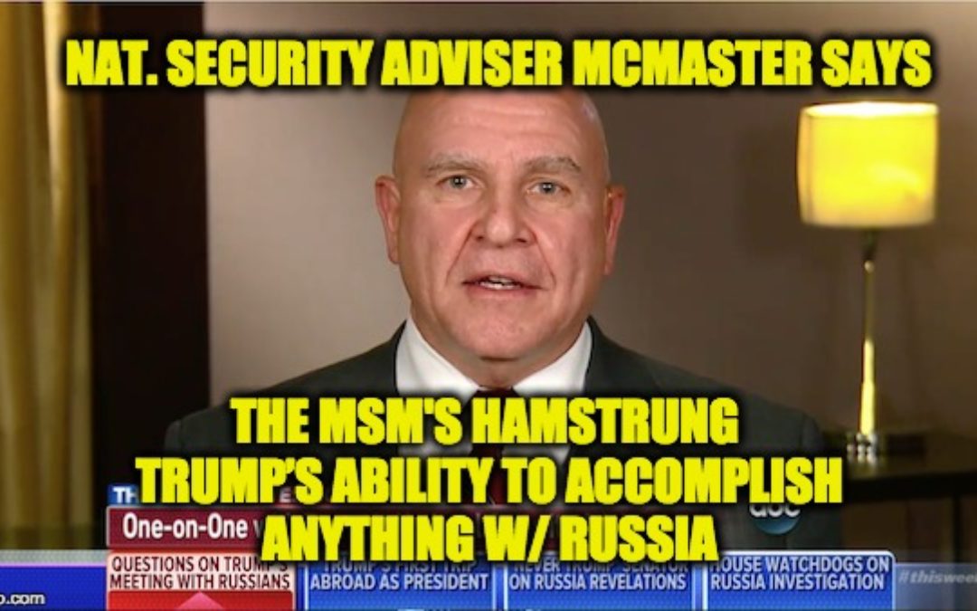 NSA McMaster says Media has “Hamstrung” Trump’s Ability to Accomplish Anything W/ Russia